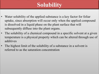 Solubility
• Water solubility of the applied substance is a key factor for foliar
uptake, since absorption will occur only when the applied compound
is dissolved in a liquid phase on the plant surface that will
subsequently diffuse into the plant organs.
• The solubility of a chemical compound in a specific solvent at a given
temperature is a physical property which can be altered through use of
additives
• The highest limit of the solubility of a substance in a solvent is
referred to as the saturation concentration
 