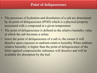 Point of deliquescence
• The processes of hydration and dissolution of a salt are determined
by its point of deliquescence (POD) which is a physical property
associated with a compound at a given temperature
• The point of deliquescence is defined as the relative humidity value
at which the salt becomes a solute.
• lower the point of deliquescence of a salt is, the sooner it will
dissolve upon exposure to ambient relative humidity When ambient
relative humidity is higher than the point of deliquescence of the
foliar applied compound,the substance will dissolve and will be
available for absorption by the leaf.
 