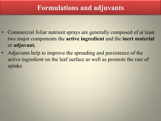 Formulations and adjuvants
• Commercial foliar nutrient sprays are generally composed of at least
two major components the active ingredient and the inert material
or adjuvant.
• Adjuvants help to improve the spreading and persistence of the
active ingredient on the leaf surface as well as promote the rate of
uptake
 