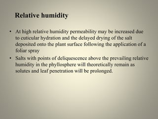 Relative humidity
• At high relative humidity permeability may be increased due
to cuticular hydration and the delayed drying of the salt
deposited onto the plant surface following the application of a
foliar spray
• Salts with points of deliquescence above the prevailing relative
humidity in the phyllosphere will theoretically remain as
solutes and leaf penetration will be prolonged.
 