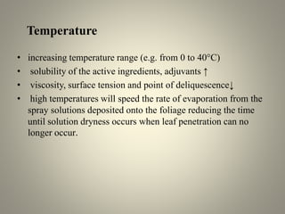 Temperature
• increasing temperature range (e.g. from 0 to 40°C)
• solubility of the active ingredients, adjuvants ↑
• viscosity, surface tension and point of deliquescence↓
• high temperatures will speed the rate of evaporation from the
spray solutions deposited onto the foliage reducing the time
until solution dryness occurs when leaf penetration can no
longer occur.
 