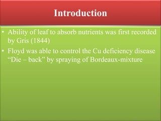 Introduction
• Ability of leaf to absorb nutrients was first recorded
by Gris (1844)
• Floyd was able to control the Cu deficiency disease
“Die – back” by spraying of Bordeaux-mixture
 