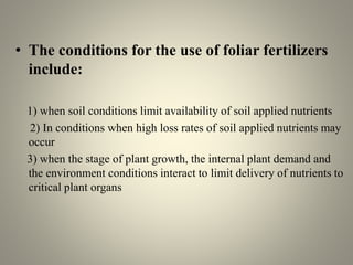 • The conditions for the use of foliar fertilizers
include:
1) when soil conditions limit availability of soil applied nutrients
2) In conditions when high loss rates of soil applied nutrients may
occur
3) when the stage of plant growth, the internal plant demand and
the environment conditions interact to limit delivery of nutrients to
critical plant organs
 