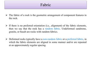 Fabric
 The fabric of a rock is the geometric arrangement of component features in
the rock.
 If there is no preferred orientation (i.e., alignment) of the fabric elements,
then we say that the rock has a random fabric. Undeformed sandstone,
granite, or basalt are rocks with random fabrics.
 Deformed rocks typically have a non-random fabric or a preferred fabric, in
which the fabric elements are aligned in some manner and/or are repeated
at an approximately regular spacing.
 