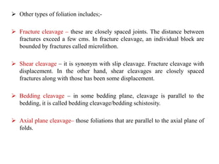  Other types of foliation includes;-
 Fracture cleavage – these are closely spaced joints. The distance between
fractures exceed a few cms. In fracture cleavage, an individual block are
bounded by fractures called microlithon.
 Shear cleavage – it is synonym with slip cleavage. Fracture cleavage with
displacement. In the other hand, shear cleavages are closely spaced
fractures along with those has been some displacement.
 Bedding cleavage – in some bedding plane, cleavage is parallel to the
bedding, it is called bedding cleavage/bedding schistosity.
 Axial plane cleavage– those foliations that are parallel to the axial plane of
folds.
 