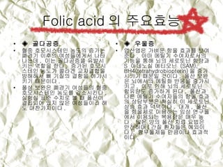 Folic acid의 주요효능 ◈  골다공증  혈중 호모시스테인 농도의 증가는 폐경기 이후의 여성들에게서 나타나는데 ,  이는 골다공증을 유발시키는 역할을 한다 .  증가된 호모시스테인 농도가 콜라겐 교차결합을 방해해서 뼈 기질의 결함을 야기시키기 때문이다 .  폴상 보완은 폐경기 여성들의 혈중 호모시스테인 농도를 감소시킨다 .  실험실 표준 수치로 볼 때 폴산이 결핍되어 있지 않은 여성들이라 해도 마찬가지이다 . ◈  우울증   엽산염은 가벼운 항울 효과를 보여 준다 .  아마 메틸기 수여자로서의 기능을 통해 뇌의 세로토닌 함량과  S  아데노실 메티오닌  (SAM), BH4(tetrahydrobiopterin) 을 증가시키기 때문일 것이다 .  폴산 보완은 뇌에서의 메틸화 반응을 증가시키고 ,  이로 인해 뇌의 세로토닌 함유량도 증가하게 된다 .  폴산과 다른 메틸기 수여자들의 항울 효과의 상당부분은 확실히 이 세로토닌 상승 효과 덕택이다 .  대개 ,  폴산을 항울제로 이용하는 임상 연구들에서 이용되는 복용량은 매우 높다 .  많은 양의 폴산 치료 요법은 안전하며 ( 간질 환자들은 예외이다 ),  항우울제들 만큼이나 효과적이다 . 