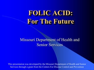 This presentation was developed by the Missouri Department of Health and Senior
Services through a grant from the Centers For Disease Control and Prevention
FOLIC ACID:
For The Future
Missouri Department of Health and
Senior Services
 