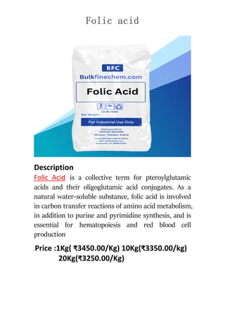 Folic acid
Description
Folic Acid is a collective term for pteroylglutamic
acids and their oligoglutamic acid conjugates. As a
natural water-soluble substance, folic acid is involved
in carbon transfer reactions of amino acid metabolism,
in addition to purine and pyrimidine synthesis, and is
essential for hematopoiesis and red blood cell
production
.Price :1Kg( ₹3450.00/Kg) 10Kg(₹3350.00/kg)
20Kg(₹3250.00/Kg)
 