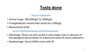 23
Tests done
Serum Cobalamin
• normal range- 160-200ng/L to 1000ng/L.
• If megaloblastic anemia then levels are <100ng/L.
• Measured by ELISA.
Serum Methylmalonate and Homocysteine
• Advantage- These can pick up def in early stages even in absence of
hematological abnormalities or subnormal levels of serum cobalamin.
• Disadvantage- Serum MMA varies with RF.
 