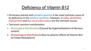 29
Deficiency of Vitamin B12
• Pernicious anemia with atrophic gastritis is the most common cause of
its deficiency in the western countries, however, in India, alcoholism,
malnutrition and ileo-cecal tuberculosis are the common causes.
• Two most common manifestation
1. Neurological Manifestation(Caused By Hypomethylation of Nervous
system)
2. Hematological Manifestation(Due to adverse effects of Vitamin B12
on Folate Metabolism)
 