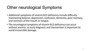 31
Other neurological Symptoms
• Additional symptoms of vitamin B12 deficiency include difficulty
maintaining balance, depression, confusion, dementia, poor memory,
and soreness of the mouth or tongue.
• The neurological symptoms of vitamin B12 deficiency can occur
without anemia, so early diagnosis and intervention is important to
avoid irreversible damage.
 