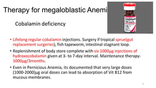Therapy for megaloblastic Anemia
Cobalamin deficiency
• Lifelong regular cobalamin injections. Surgery if tropical sprue(gut
replacement surgeries), fish tapeworm, intestinal stagnant loop.
• Replenishment of body store complete with six 1000µg injections of
hydroxocobalamin given at 3- to 7-day interval. Maintenance therapy-
1000µg/3months.
• Even in Pernicious Anemia, its documented that very large doses
(1000-2000)µg oral doses can lead to absorption of Vit B12 from
mucous membranes.
42
 