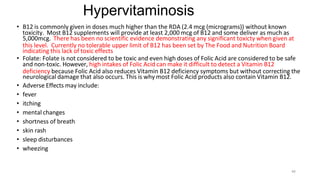 44
Hypervitaminosis
• B12 is commonly given in doses much higher than the RDA (2.4 mcg (micrograms)) without known
toxicity. Most B12 supplements will provide at least 2,000 mcg of B12 and some deliver as much as
5,000mcg. There has been no scientific evidence demonstrating any significant toxicty when given at
this level. Currently no tolerable upper limit of B12 has been set by The Food and Nutrition Board
indicating this lack of toxic effects
• Folate: Folate is not considered to be toxic and even high doses of Folic Acid are considered to be safe
and non-toxic. However, high intakes of Folic Acid can make it difficult to detect a Vitamin B12
deficiency because Folic Acid also reduces Vitamin B12 deficiency symptoms but without correcting the
neurological damage that also occurs. This is why most Folic Acid products also contain Vitamin B12.
• Adverse Effects may include:
• fever
• itching
• mental changes
• shortness of breath
• skin rash
• sleep disturbances
• wheezing
 