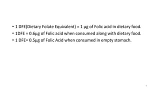 9
• 1 DFE(Dietary Folate Equivalent) = 1 µg of Folic acid in dietary food.
• 1DFE = 0.6µg of Folic acid when consumed along with dietary food.
• 1 DFE= 0.5µg of Folic Acid when consumed in empty stomach.
 