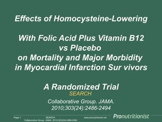 www.pronutritionist.net
Effects of Homocysteine-Lowering
With Folic Acid Plus Vitamin B12
vs Placebo
on Mortality and Major Morbidity
in Myocardial Infarction Sur vivors
A Randomized Trial
SEARCH
Collaborative Group. JAMA.
2010;303(24):2486-2494
Page 1 SEARCH
Collaborative Group. JAMA. 2010;303(24):2486-2494
 