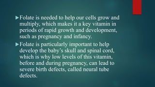 Folate is needed to help our cells grow and
multiply, which makes it a key vitamin in
periods of rapid growth and development,
such as pregnancy and infancy.
Folate is particularly important to help
develop the baby’s skull and spinal cord,
which is why low levels of this vitamin,
before and during pregnancy, can lead to
severe birth defects, called neural tube
defects.
 