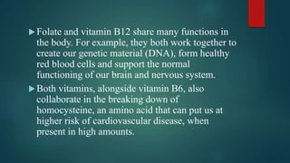 Folate and vitamin B12 share many functions in
the body. For example, they both work together to
create our genetic material (DNA), form healthy
red blood cells and support the normal
functioning of our brain and nervous system.
Both vitamins, alongside vitamin B6, also
collaborate in the breaking down of
homocysteine, an amino acid that can put us at
higher risk of cardiovascular disease, when
present in high amounts.
 