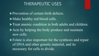 THERAPEUTIC USES
Prevention of certain birth defects.
Make healthy red blood cells.
Treat anemic condition in both adults and children.
Acts by helping the body produce and maintain
new cells.
Folate is also important for the synthesis and repair
of DNA and other genetic material, and its
necessary for cells to divide.
 