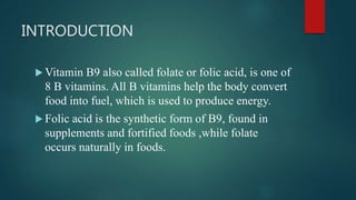INTRODUCTION
 Vitamin B9 also called folate or folic acid, is one of
8 B vitamins. All B vitamins help the body convert
food into fuel, which is used to produce energy.
 Folic acid is the synthetic form of B9, found in
supplements and fortified foods ,while folate
occurs naturally in foods.
 