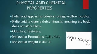 PHYSICAL AND CHEMICAL
PRPOPERTIES
Folic acid appears as odorless orange-yellow needles.
Folic acid is water soluble vitamin, meaning the body
does not store them.
Odorless; Tasteless;
Molecular Formula is C19H19N7O6
Molecular weight is 441.4.
 
