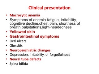 Clinical presentation
• Macrocytic anemia
• Symptoms of anemia-fatigue, irritability,
cognitive decline,chest pain, shortness of
breath,palpitations,light-headedness
• Yellowed skin
• Gastrointestinal symptoms
• Oral ulcers
• Glossitis
• Neuropsychiatric changes
• Depression, irritability, or forgetfulness
• Neural tube defects
• Spina bifida
 
