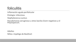 foliculitis
Inflamación aguda perifolicular
Etiologia: infecciosa.
Staphylococcus aureus
Pseudomonas aeruginosa u otros bacilos Gram negativos y el
Pityrosporum.
Adultos
Niños: impétigo de Bockhart