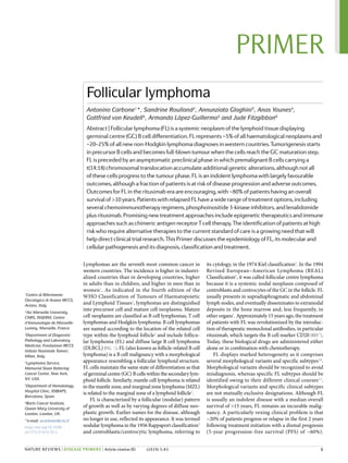 Lymphomas are the seventh most common cancer in
western countries. The incidence is higher in industri-
alized countries than in developing countries, higher
in adults than in children, and higher in men than in
women1
. As indicated in the fourth edition of the
WHO Classification of Tumours of Haematopoietic
and Lymphoid Tissues2
, lymphomas are distinguished
into precursor cell and mature cell neoplasms. Mature
cell neoplasms are classified as B cell lymphomas, T cell
lymphomas and Hodgkin lymphoma. B cell lymphomas
are named according to the location of the related cell
type within the lymphoid follicle3
and include follicu-
lar lymphoma (FL) and diffuse large B cell lymphoma
(DLBCL) (Fig. 1). FL (also known as follicle-​related B cell
lymphoma) is a B cell malignancy with a morphological
appearance resembling a follicular lymphoid structure.
FL cells maintain the same state of differentiation as that
of germinal centre (GC) B cells within the secondary lym-
phoid follicle. Similarly, mantle cell lymphoma is related
to the mantle zone, and marginal zone lymphoma (MZL)
is related to the marginal zone of a lymphoid follicle3
.
FL is characterized by a follicular (nodular) pattern
of growth as well as by varying degrees of diffuse neo-
plastic growth. Earlier names for the disease, although
no longer in use, reflected its appearance. It was termed
nodular lymphoma in the 1956 Rappaport classification4
and centroblastic/centrocytic lymphoma, referring to
its cytology, in the 1974 Kiel classification5
. In the 1994
Revised European–American Lymphoma (REAL)
Classification6
, it was called follicular centre lymphoma
because it is a systemic nodal neoplasm composed of
centroblasts and centrocytes of the GC in the follicle. FL
usually presents in supradiaphragmatic and abdominal
lymph nodes, and eventually disseminates to extranodal
deposits in the bone marrow and, less frequently, in
other organs7
. Approximately 15 years ago, the treatment
of patients with FL was revolutionized by the introduc-
tion of therapeutic monoclonal antibodies, in particular
rituximab, which targets the B cell marker CD20 (ref.7
).
Today, these biological drugs are administered either
alone or in combination with chemotherapy.
FL displays marked heterogeneity as it comprises
several morphological variants and specific subtypes3,8
.
Morphological variants should be recognized to avoid
misdiagnosis, whereas specific FL subtypes should be
identified owing to their different clinical courses2,3
.
Morphological variants and specific clinical subtypes
are not mutually exclusive designations. Although FL
is usually an indolent disease with a median overall
survival of >15 years, FL remains an incurable malig-
nancy. A particularly vexing clinical problem is that
~20% of patients progress or relapse in the first 2 years
following treatment initiation with a dismal prognosis
(5-year progression-​
free survival (PFS) of ~60%).
Follicular lymphoma
Antonino Carbone1
*, Sandrine Roulland2
, Annunziata Gloghini3
, Anas Younes4
,
Gottfried von Keudell4
, Armando López-​Guillermo5
and Jude Fitzgibbon6
Abstract|Follicularlymphoma(FL)isasystemicneoplasmofthelymphoidtissuedisplaying
germinalcentre(GC)Bcelldifferentiation.FLrepresents~5%ofallhaematologicalneoplasmsand
~20–25%ofallnewnon-​Hodgkinlymphomadiagnosesinwesterncountries.Tumorigenesisstarts
inprecursorBcellsandbecomesfull-​blowntumourwhenthecellsreachtheGCmaturationstep.
FLisprecededbyanasymptomaticpreclinicalphaseinwhichpremalignantBcellscarryinga
t(14;18)chromosomaltranslocationaccumulateadditionalgeneticalterations,althoughnotall
ofthesecellsprogresstothetumourphase.FLisanindolentlymphomawithlargelyfavourable
outcomes,althoughafractionofpatientsisatriskofdiseaseprogressionandadverseoutcomes.
OutcomesforFLintherituximaberaareencouraging,with~80%ofpatientshavinganoverall
survivalof>10years.PatientswithrelapsedFLhaveawiderangeoftreatmentoptions,including
severalchemoimmunotherapyregimens,phosphoinositide3-kinaseinhibitors,andlenalidomide
plusrituximab.Promisingnewtreatmentapproachesincludeepigenetictherapeuticsandimmune
approachessuchaschimericantigenreceptorT celltherapy.Theidentificationofpatientsathigh
riskwhorequirealternativetherapiestothecurrentstandardofcareisagrowingneedthatwill
helpdirectclinicaltrialresearch.ThisPrimerdiscussestheepidemiologyofFL ,itsmolecularand
cellularpathogenesisanditsdiagnosis,classificationandtreatment.
1
Centro di Riferimento
Oncologico di Aviano IRCCS,
Aviano, Italy.
2
Aix Marseille University,
CNRS, INSERM, Centre
d’Immunologie de Marseille-​
Luminy, Marseille, France.
3
Department of Diagnostic
Pathology and Laboratory
Medicine, Fondazione IRCCS
Istituto Nazionale Tumori,
Milan, Italy.
4
Lymphoma Service,
Memorial Sloan Kettering
Cancer Center, New York,
NY, USA.
5
Department of Hematology,
Hospital Clínic, IDIBAPS,
Barcelona, Spain.
6
Barts Cancer Institute,
Queen Mary University of
London, London, UK.
*e-​mail: acarbone@cro.it
https://doi.org/10.1038/
s41572-019-0132-x
	 1
PRIMER
NAture RevIewS | DISEASE PRIMERS | Article citation ID: (2019) 5:83
0123456789();
 