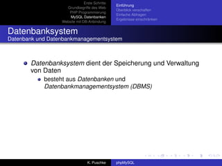 Erste Schritte
                                                Einführung
                    Grundbegriffe des Web
                                                Überblick verschaffen
                     PHP Programmierung
                                                Einfache Abfragen
                      MySQL Datenbanken
                                                Ergebnisse einschränken
                  Website mit DB-Anbindung


Datenbanksystem
Datenbank und Datenbankmanagementsystem



       Datenbanksystem dient der Speicherung und Verwaltung
       von Daten
            besteht aus Datenbanken und
            Datenbankmanagementsystem (DBMS)




                                 K. Puschke     phpMySQL
 