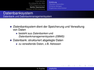 Erste Schritte
                                                Einführung
                    Grundbegriffe des Web
                                                Überblick verschaffen
                     PHP Programmierung
                                                Einfache Abfragen
                      MySQL Datenbanken
                                                Ergebnisse einschränken
                  Website mit DB-Anbindung


Datenbanksystem
Datenbank und Datenbankmanagementsystem



       Datenbanksystem dient der Speicherung und Verwaltung
       von Daten
            besteht aus Datenbanken und
            Datenbankmanagementsystem (DBMS)
       Datenbank: strukturiert abgelegte Daten
            zu verwaltende Daten, z.B. Adressen




                                 K. Puschke     phpMySQL
 