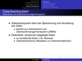 Erste Schritte
                                                Einführung
                    Grundbegriffe des Web
                                                Überblick verschaffen
                     PHP Programmierung
                                                Einfache Abfragen
                      MySQL Datenbanken
                                                Ergebnisse einschränken
                  Website mit DB-Anbindung


Datenbanksystem
Datenbank und Datenbankmanagementsystem



       Datenbanksystem dient der Speicherung und Verwaltung
       von Daten
            besteht aus Datenbanken und
            Datenbankmanagementsystem (DBMS)
       Datenbank: strukturiert abgelegte Daten
            zu verwaltende Daten, z.B. Adressen
            Datenbankschema: Metadaten zur Datenbankdeﬁnition




                                 K. Puschke     phpMySQL
 