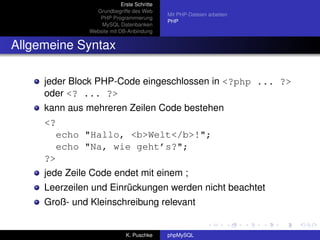 Erste Schritte
                 Grundbegriffe des Web
                                             Mit PHP-Dateien arbeiten
                  PHP Programmierung
                                             PHP
                   MySQL Datenbanken
               Website mit DB-Anbindung


Allgemeine Syntax

     jeder Block PHP-Code eingeschlossen in <?php ... ?>
     oder <? ... ?>
     kann aus mehreren Zeilen Code bestehen
     <?
          echo "Hallo, <b>Welt</b>!";
          echo "Na, wie geht’s?";
     ?>
     jede Zeile Code endet mit einem ;
     Leerzeilen und Einrückungen werden nicht beachtet
     Groß- und Kleinschreibung relevant


                              K. Puschke     phpMySQL
 
