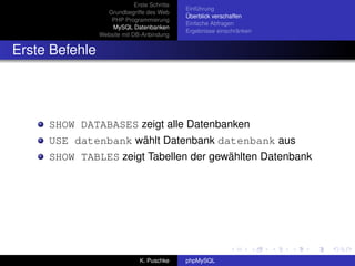 Erste Schritte
                                              Einführung
                  Grundbegriffe des Web
                                              Überblick verschaffen
                   PHP Programmierung
                                              Einfache Abfragen
                    MySQL Datenbanken
                                              Ergebnisse einschränken
                Website mit DB-Anbindung


Erste Befehle




     SHOW DATABASES zeigt alle Datenbanken
     USE datenbank wählt Datenbank datenbank aus
     SHOW TABLES zeigt Tabellen der gewählten Datenbank




                               K. Puschke     phpMySQL
 