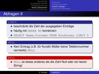 Erste Schritte
                                              Einführung
                  Grundbegriffe des Web
                                              Überblick verschaffen
                   PHP Programmierung
                                              Einfache Abfragen
                    MySQL Datenbanken
                                              Ergebnisse einschränken
                Website mit DB-Anbindung


Abfragen II
  LIMIT
     beschränkt die Zahl der ausgegeben Einträge
      häuﬁg mit ORDER BY kombiniert
      SELECT Name,Vorname FROM KundInnen LIMIT 5

  NULL
     Kein Eintrag (z.B. für Kundin Müller keine Telefonnummer
     vermerkt): NULL

  NULL
     NULL ist etwas anderes als die Zahl Null oder ein leerer
     String!

                               K. Puschke     phpMySQL
 
