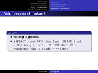 Erste Schritte
                                             Einführung
                 Grundbegriffe des Web
                                             Überblick verschaffen
                  PHP Programmierung
                                             Einfache Abfragen
                   MySQL Datenbanken
                                             Ergebnisse einschränken
               Website mit DB-Anbindung


Abfragen einschränken III



  UNION
     vereinigt Ergebnisse
      (SELECT Name FROM KundInnen WHERE Stadt
      =’Salzburg’) UNION (SELECT Name FROM
      KundInnen WHERE Stadt = ’Wien’)




                              K. Puschke     phpMySQL
 