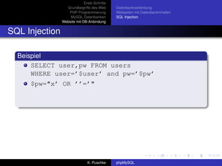 Erste Schritte
                  Grundbegriffe des Web       Datenbankverbindung
                   PHP Programmierung         Webseiten mit Datenbankinhalten
                    MySQL Datenbanken         SQL Injection
                Website mit DB-Anbindung


SQL Injection

  Beispiel
      SELECT user,pw FROM users
      WHERE user=’$user’ and pw=’$pw’
     $pw="x’ OR ’’=’"




                               K. Puschke     phpMySQL
 