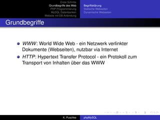 Erste Schritte
                  Grundbegriffe des Web       Begriffsklärung
                   PHP Programmierung         Statische Webseiten
                    MySQL Datenbanken         Dynamische Webseiten
                Website mit DB-Anbindung


Grundbegriffe


     WWW : World Wide Web - ein Netzwerk verlinkter
     Dokumente (Webseiten), nutzbar via Internet
     HTTP: Hypertext Transfer Protocol - ein Protokoll zum
     Transport von Inhalten über das WWW




                               K. Puschke     phpMySQL
 