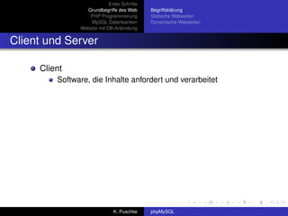 Erste Schritte
                 Grundbegriffe des Web       Begriffsklärung
                  PHP Programmierung         Statische Webseiten
                   MySQL Datenbanken         Dynamische Webseiten
               Website mit DB-Anbindung


Client und Server

     Client
         Software, die Inhalte anfordert und verarbeitet




                              K. Puschke     phpMySQL
 