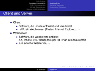 Erste Schritte
                  Grundbegriffe des Web       Begriffsklärung
                   PHP Programmierung         Statische Webseiten
                    MySQL Datenbanken         Dynamische Webseiten
                Website mit DB-Anbindung


Client und Server

     Client
         Software, die Inhalte anfordert und verarbeitet
         i.d.R. ein Webbrowser (Firefox, Internet Explorer,. . . )
     Webserver
         Software, die Webdienste anbietet
         d.h. Inhalte (z.B. Webseiten) per HTTP an Client ausliefert
         z.B. Apache Webserver,. . .




                               K. Puschke     phpMySQL
 