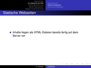 Erste Schritte
                 Grundbegriffe des Web       Begriffsklärung
                  PHP Programmierung         Statische Webseiten
                   MySQL Datenbanken         Dynamische Webseiten
               Website mit DB-Anbindung


Statische Webseiten




     Inhalte liegen als HTML-Dateien bereits fertig auf dem
     Server vor




                              K. Puschke     phpMySQL
 