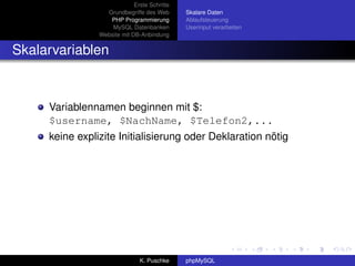 Erste Schritte
                  Grundbegriffe des Web       Skalare Daten
                   PHP Programmierung         Ablaufsteuerung
                    MySQL Datenbanken         Userinput verarbeiten
                Website mit DB-Anbindung


Skalarvariablen


     Variablennamen beginnen mit $:
     $username, $NachName, $Telefon2,...
     keine explizite Initialisierung oder Deklaration nötig




                               K. Puschke     phpMySQL
 