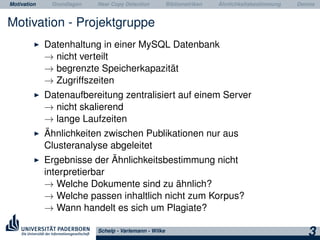 Motivation Grundlagen Near Copy Detection Bibliometriken Ähnlichkeitsbestimmung Demos
Motivation - Projektgruppe
Datenhaltung in einer MySQL Datenbank
→ nicht verteilt
→ begrenzte Speicherkapazität
→ Zugriffszeiten
Datenaufbereitung zentralisiert auf einem Server
→ nicht skalierend
→ lange Laufzeiten
Ähnlichkeiten zwischen Publikationen nur aus
Clusteranalyse abgeleitet
Ergebnisse der Ähnlichkeitsbestimmung nicht
interpretierbar
→ Welche Dokumente sind zu ähnlich?
→ Welche passen inhaltlich nicht zum Korpus?
→ Wann handelt es sich um Plagiate?
Schelp - Varlemann - Wilke
3
 