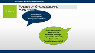 Institut für Arbeitswissenschaften
Studium
MASTER OF ORGANIZATIONAL
MANAGEMENT
Ganzheitliche,
interdisziplinäre
Managementausbildung
Das Studium vereint
Kenntnisse aus
Ökonomie, Soziologie,
angewandter Informatik,
Rechts- und
Verwaltungswissenschaft
 