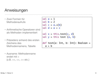 Anweisungen
• Zwei Formen für
Methodenaufrufe
• Arithmetische Operatoren sind
als Methoden implementiert
• Präzedenz anhand des ersten
Zeichens des
Methodennamens, Tabelle

val
val
val
val

a
b
c
d

=
=
=
=

1
2
a.+(b)
a + c

val x = this.test(c, d)
val y = this test (a, b)
def test(a: Int, b: Int): Boolean =
a > b

• Ausname: Methodenname
endet mit =
(z.B. +=, <=, >= etc.)

Montag, 11. Februar 13

12

 