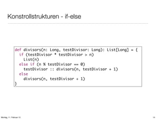 Konstrollstrukturen - if-else

def divisors(n: Long, testDivisor: Long): List[Long] = {
if (testDivisor * testDivisor > n)
List(n)
else if (n % testDivisor == 0)
testDivisor :: divisors(n, testDivisor + 1)
else
divisors(n, testDivisor + 1)
}

Montag, 11. Februar 13

14

 