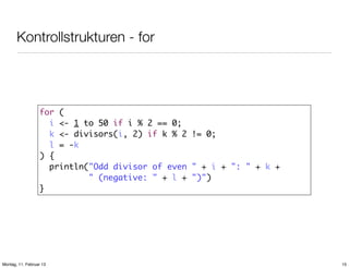 Kontrollstrukturen - for

for (
i <- 1 to 50 if i % 2 == 0;
k <- divisors(i, 2) if k % 2 != 0;
l = -k
) {
println("Odd divisor of even " + i + ": " + k +
" (negative: " + l + ")")
}

Montag, 11. Februar 13

15

 