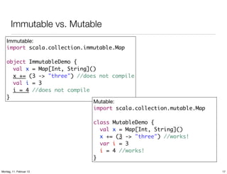 Immutable vs. Mutable
Immutable:
import scala.collection.immutable.Map
object ImmutableDemo {
val x = Map[Int, String]()
x += (3 -> "three") //does not compile
val i = 3
i = 4 //does not compile
}
Mutable:
import scala.collection.mutable.Map
class MutableDemo {
val x = Map[Int, String]()
x += (3 -> "three") //works!
var i = 3
i = 4 //works!
}
Montag, 11. Februar 13

17

 