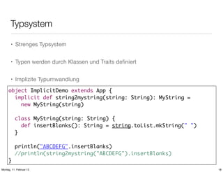 Typsystem
• Strenges Typsystem
• Typen werden durch Klassen und Traits deﬁniert
• Implizite Typumwandlung
object ImplicitDemo extends App {
implicit def string2mystring(string: String): MyString =
new MyString(string)
class MyString(string: String) {
def insertBlanks(): String = string.toList.mkString(" ")
}
println("ABCDEFG".insertBlanks)
//println(string2mystring("ABCDEFG").insertBlanks)
}
Montag, 11. Februar 13

18

 
