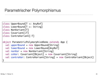 Parametrischer Polymorphismus
class
class
class
class
class

UpperBound[T <: AnyRef]
LowerBound[T >: String]
NonVariant[T]
Covariant[+T]
ContraVariant[-T]

object ParametricPolymorphismDemo extends App {
val upperBound = new UpperBound[String]
val lowerBound = new LowerBound[AnyRef]
val nonVar = new NonVariant[String]
val coVar: Covariant[Object] = new Covariant[String]
val contraVar: ContraVariant[String] = new ContraVariant[Object]
}

Montag, 11. Februar 13

20

 