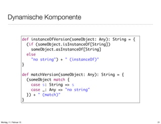 Dynamische Komponente
def instanceOfVersion(someObject: Any): String = {
(if (someObject.isInstanceOf[String])
someObject.asInstanceOf[String]
else
"no string") + " (instanceOf)"
}
def matchVersion(someObject: Any): String = {
(someObject match {
case s: String => s
case _: Any => "no string"
}) + " (match)"
}

Montag, 11. Februar 13

21

 