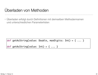 Überladen von Methoden
• Überladen erfolgt durch Deﬁnitionen mit demselben Methodennamen
und unterschiedlichen Parameterlisten

def getAsString(value: Double, maxDigits: Int) = { ... }
def getAsString(value: Int) = { ... }

Montag, 11. Februar 13

22

 